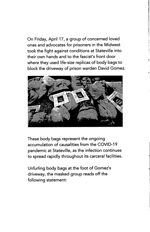 On Friday, April 17, a group of concemed loved ones and advocates for prisoners in the Midwest took the fight against conditions at Stateville into their own hands and to the fascist’s front door where they used life-size replicas of body bags to block the driveway of prison warden David Gomez.  These body bags represent the ongoing accumulation of causalities from the COVID-19 pandemic at Stateville, as the infection continues to spread rapidly throughout its carceral facilties.  Unfurling body bags at the foot of Gomez’s driveway, the masked group reads off the following statement: 